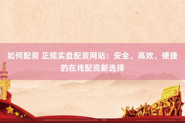 如何配资 正规实盘配资网站：安全、高效、便捷的在线配资新选择