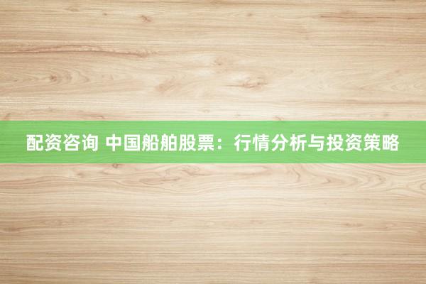 配资咨询 中国船舶股票：行情分析与投资策略