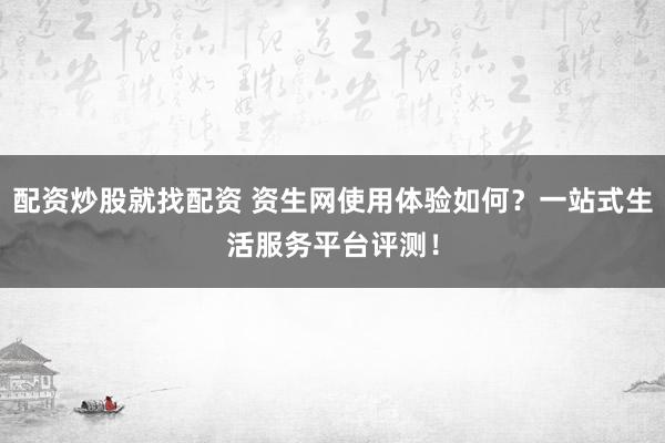 配资炒股就找配资 资生网使用体验如何？一站式生活服务平台评测！