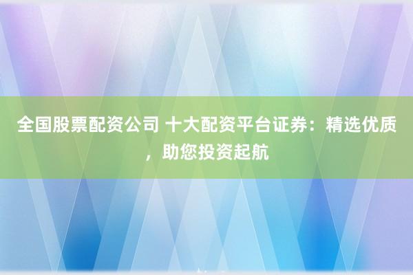 全国股票配资公司 十大配资平台证券：精选优质，助您投资起航