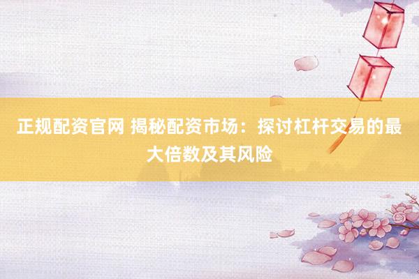 正规配资官网 揭秘配资市场：探讨杠杆交易的最大倍数及其风险