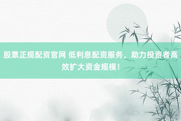 股票正规配资官网 低利息配资服务，助力投资者高效扩大资金规模！