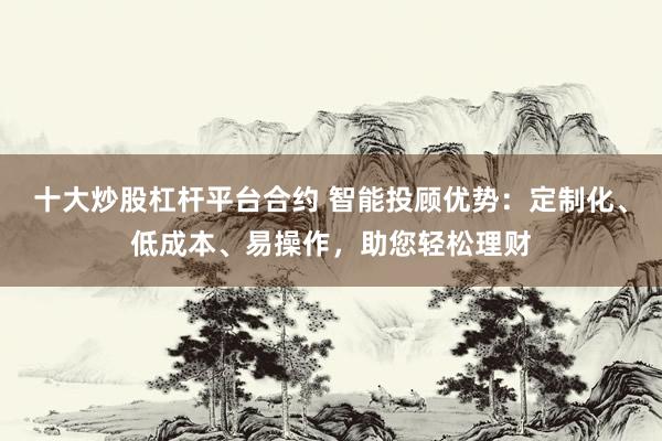 十大炒股杠杆平台合约 智能投顾优势：定制化、低成本、易操作，助您轻松理财