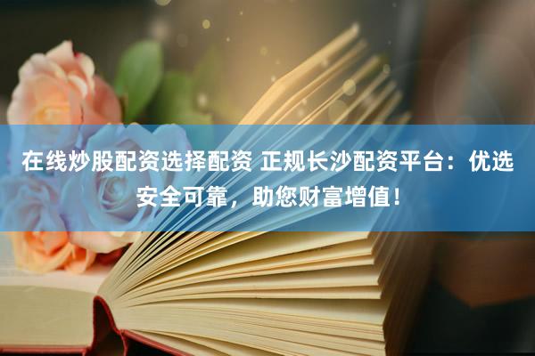 在线炒股配资选择配资 正规长沙配资平台：优选安全可靠，助您财富增值！