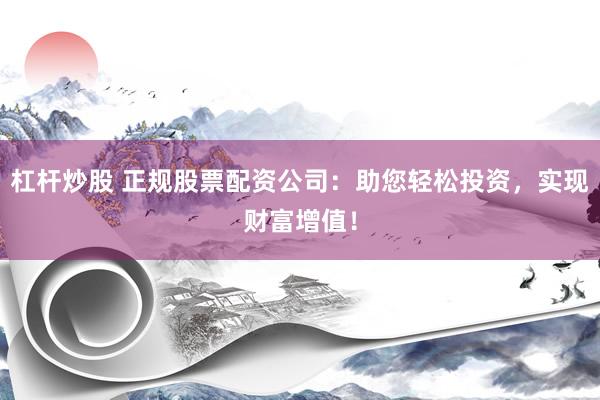 杠杆炒股 正规股票配资公司：助您轻松投资，实现财富增值！