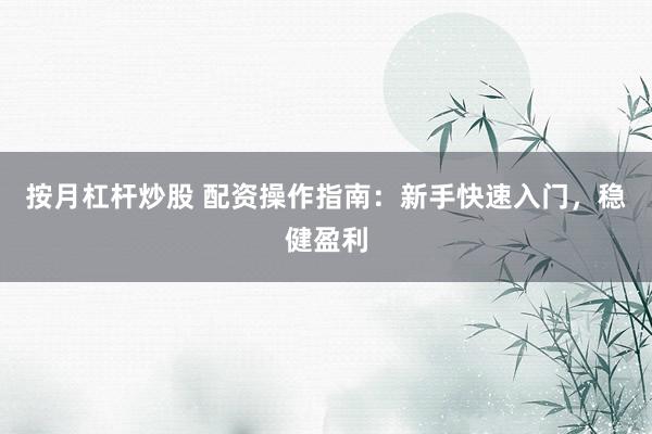 按月杠杆炒股 配资操作指南：新手快速入门，稳健盈利