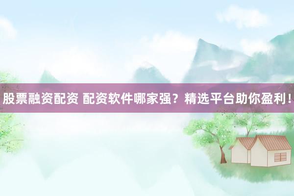 股票融资配资 配资软件哪家强？精选平台助你盈利！