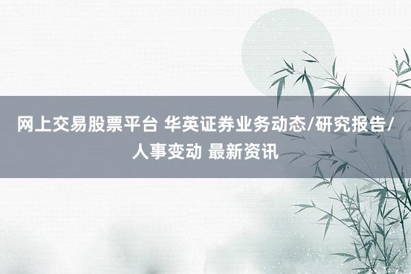 网上交易股票平台 华英证券业务动态/研究报告/人事变动 最新资讯
