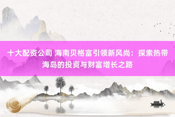 十大配资公司 海南贝格富引领新风尚：探索热带海岛的投资与财富增长之路