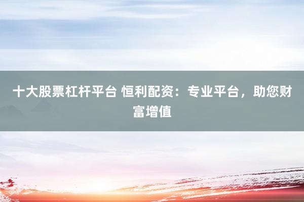 十大股票杠杆平台 恒利配资：专业平台，助您财富增值