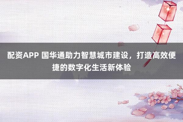 配资APP 国华通助力智慧城市建设，打造高效便捷的数字化生活新体验