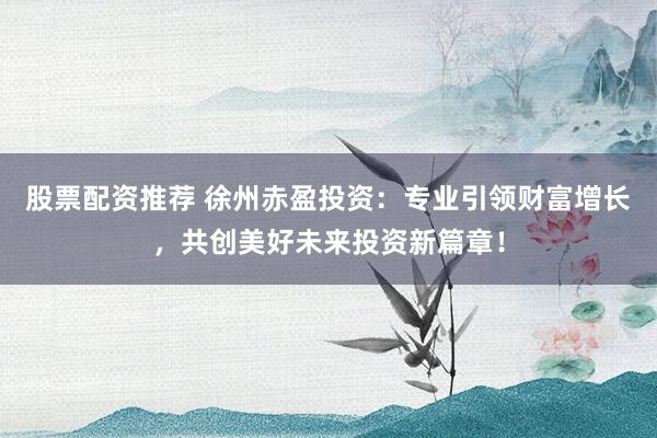 股票配资推荐 徐州赤盈投资：专业引领财富增长，共创美好未来投资新篇章！