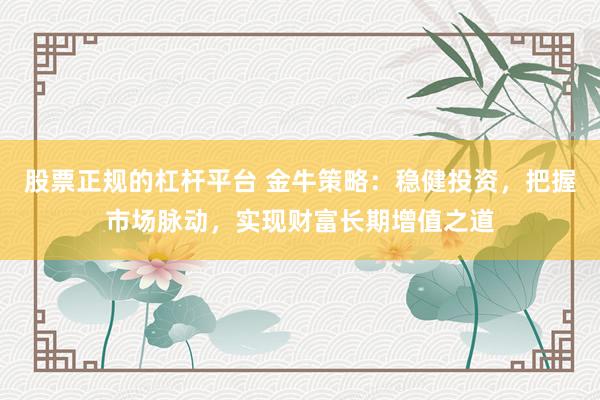 股票正规的杠杆平台 金牛策略：稳健投资，把握市场脉动，实现财富长期增值之道