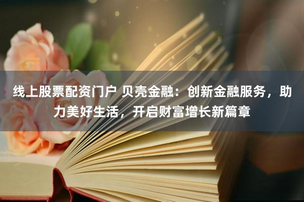 线上股票配资门户 贝壳金融：创新金融服务，助力美好生活，开启财富增长新篇章