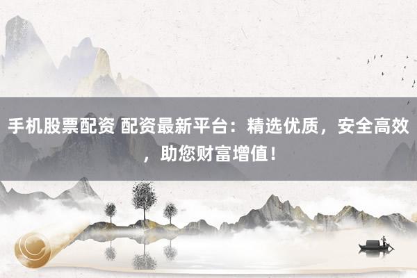手机股票配资 配资最新平台：精选优质，安全高效，助您财富增值！