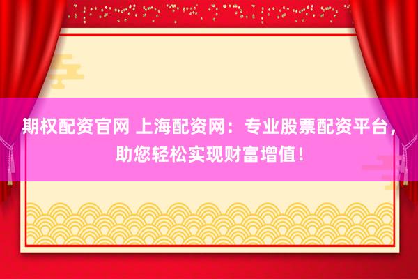 期权配资官网 上海配资网：专业股票配资平台，助您轻松实现财富增值！