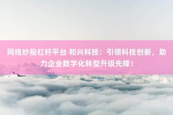 网络炒股杠杆平台 和兴科技：引领科技创新，助力企业数字化转型升级先锋！
