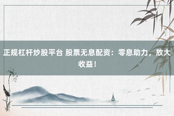 正规杠杆炒股平台 股票无息配资：零息助力，放大收益！