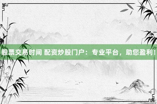 股票交易时间 配资炒股门户：专业平台，助您盈利！