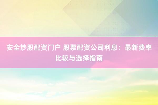 安全炒股配资门户 股票配资公司利息：最新费率比较与选择指南