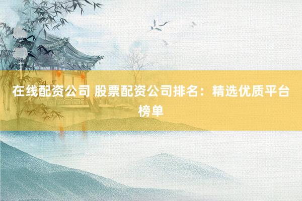 在线配资公司 股票配资公司排名：精选优质平台榜单