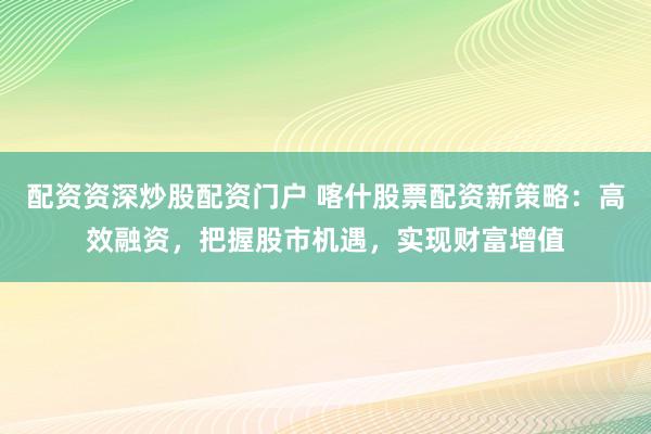配资资深炒股配资门户 喀什股票配资新策略：高效融资，把握股市机遇，实现财富增值