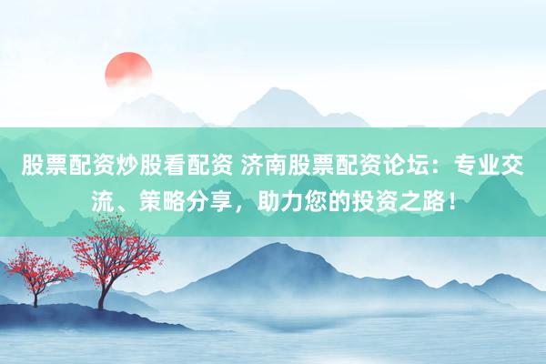 股票配资炒股看配资 济南股票配资论坛：专业交流、策略分享，助力您的投资之路！