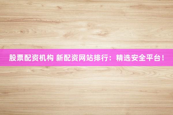 股票配资机构 新配资网站排行：精选安全平台！