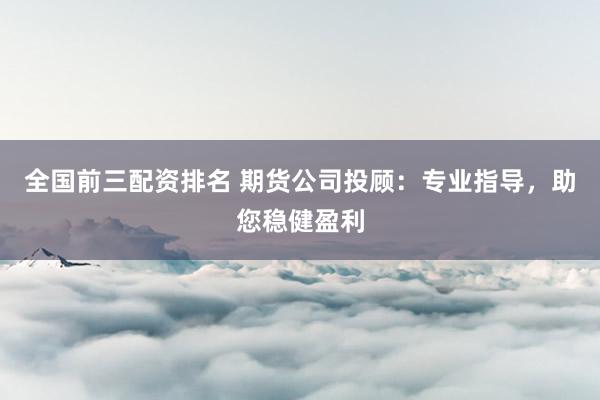 全国前三配资排名 期货公司投顾：专业指导，助您稳健盈利