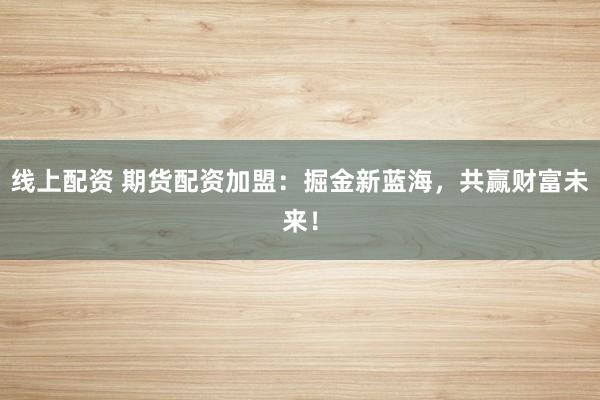 线上配资 期货配资加盟：掘金新蓝海，共赢财富未来！