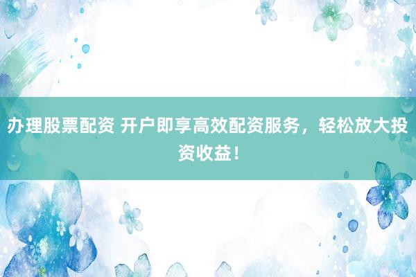 办理股票配资 开户即享高效配资服务，轻松放大投资收益！