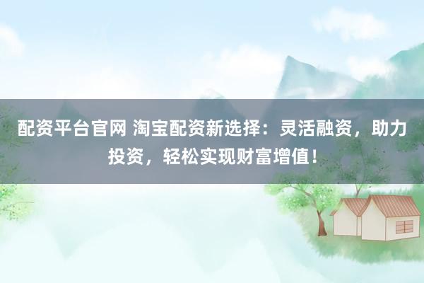 配资平台官网 淘宝配资新选择：灵活融资，助力投资，轻松实现财富增值！