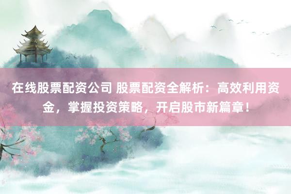 在线股票配资公司 股票配资全解析：高效利用资金，掌握投资策略，开启股市新篇章！