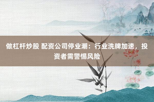 做杠杆炒股 配资公司停业潮：行业洗牌加速，投资者需警惕风险