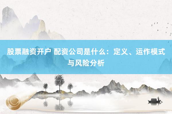 股票融资开户 配资公司是什么：定义、运作模式与风险分析