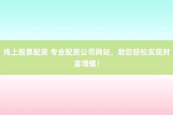 线上股票配资 专业配资公司网站，助您轻松实现财富增值！