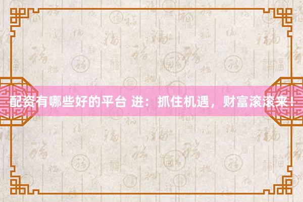 配资有哪些好的平台 进：抓住机遇，财富滚滚来！