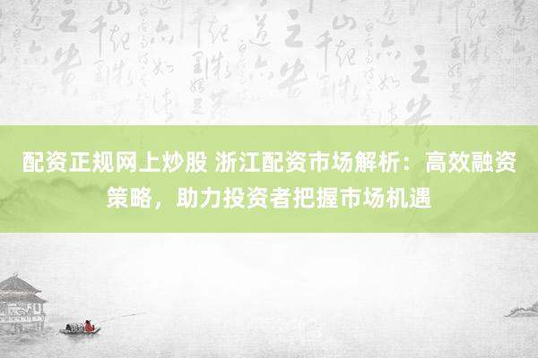 配资正规网上炒股 浙江配资市场解析：高效融资策略，助力投资者把握市场机遇