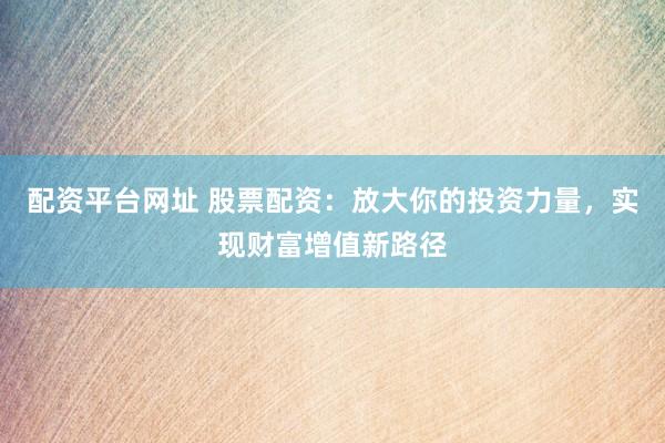配资平台网址 股票配资：放大你的投资力量，实现财富增值新路径