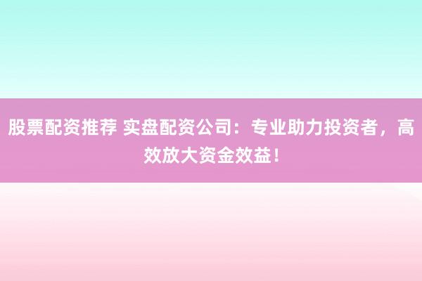 股票配资推荐 实盘配资公司：专业助力投资者，高效放大资金效益！