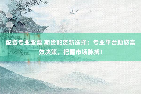 配资专业股票 期货配资新选择：专业平台助您高效决策，把握市场脉搏！