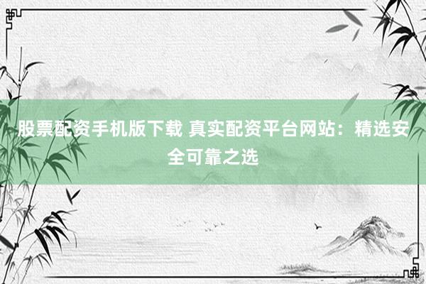 股票配资手机版下载 真实配资平台网站：精选安全可靠之选