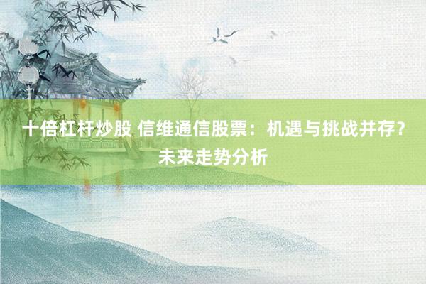 十倍杠杆炒股 信维通信股票：机遇与挑战并存？未来走势分析