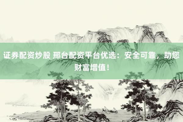 证券配资炒股 邢台配资平台优选：安全可靠，助您财富增值！