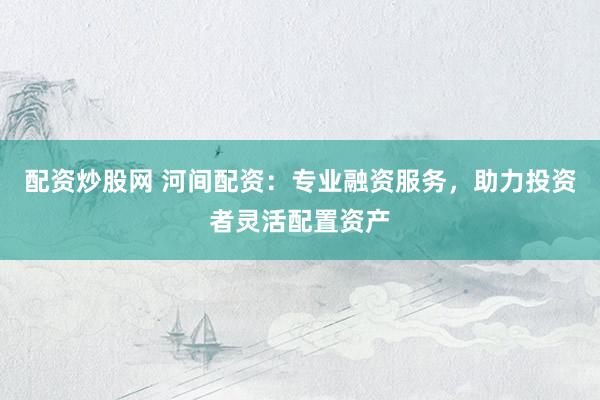配资炒股网 河间配资：专业融资服务，助力投资者灵活配置资产