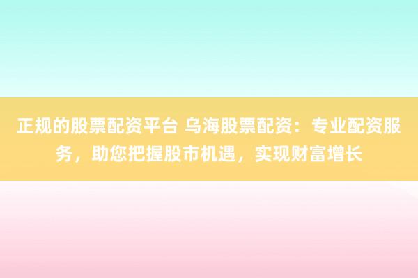 正规的股票配资平台 乌海股票配资：专业配资服务，助您把握股市机遇，实现财富增长
