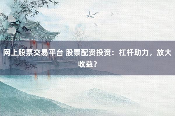 网上股票交易平台 股票配资投资：杠杆助力，放大收益？