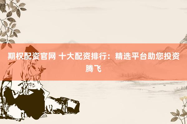 期权配资官网 十大配资排行：精选平台助您投资腾飞