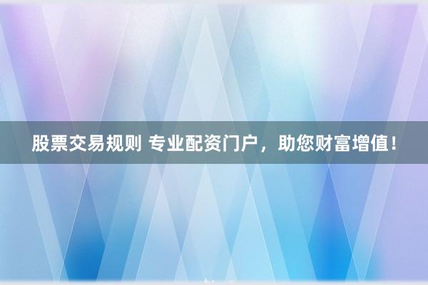 股票交易规则 专业配资门户，助您财富增值！