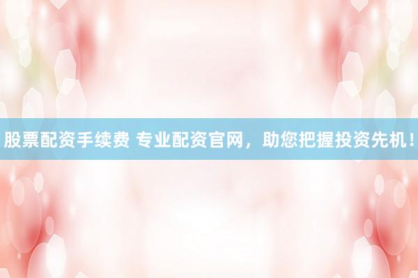 股票配资手续费 专业配资官网，助您把握投资先机！